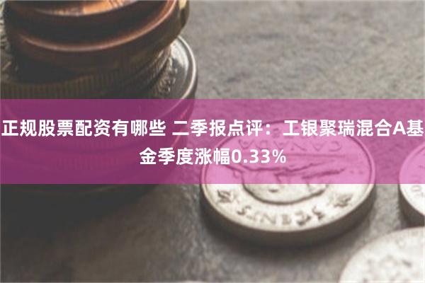 正规股票配资有哪些 二季报点评：工银聚瑞混合A基金季度涨幅0.33%