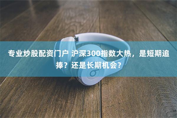 专业炒股配资门户 沪深300指数大热,是短期追捧?还是长期机会?