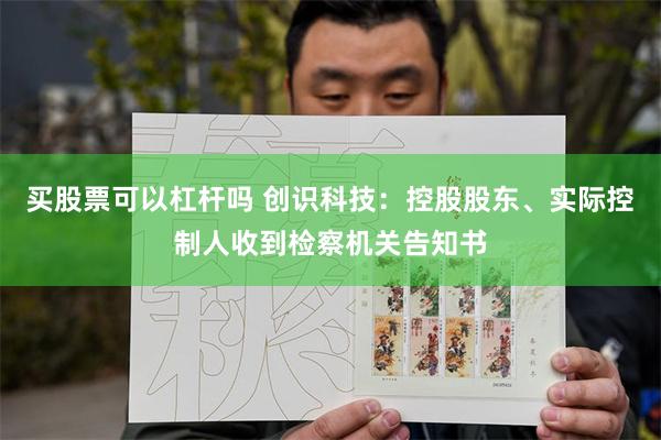 买股票可以杠杆吗 创识科技：控股股东、实际控制人收到检察机关告知书