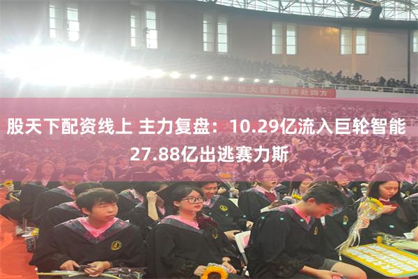 股天下配资线上 主力复盘：10.29亿流入巨轮智能 27.88亿出逃赛力斯