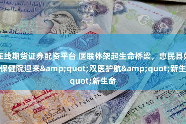 在线期货证券配资平台 医联体架起生命桥梁，惠民县妇幼保健院迎来&quot;双医护航&quot;新生命