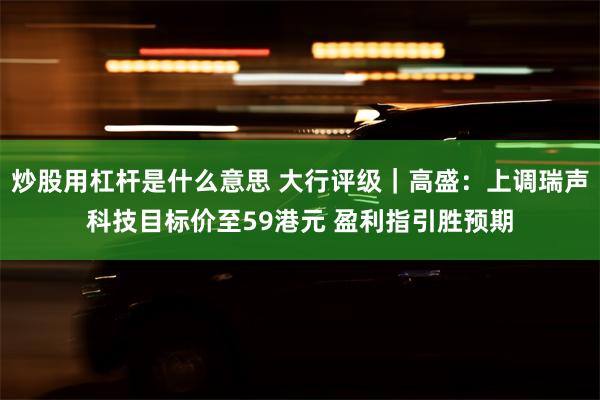 炒股用杠杆是什么意思 大行评级｜高盛：上调瑞声科技目标价至59港元 盈利指引胜预期