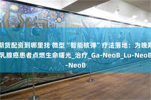 期货配资到哪里找 微型“智能核弹”疗法落地：为晚期乳腺癌患者点燃生命曙光_治疗_Ga-NeoB_Lu-NeoB