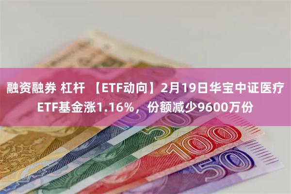 融资融券 杠杆 【ETF动向】2月19日华宝中证医疗ETF基金涨1.16%，份额减少9600万份