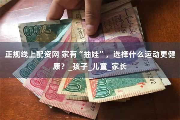 正规线上配资网 家有“抽娃”，选择什么运动更健康？_孩子_儿童_家长