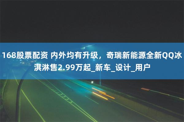 168股票配资 内外均有升级，奇瑞新能源全新QQ冰淇淋售2.99万起_新车_设计_用户