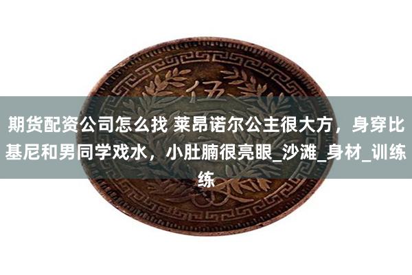 期货配资公司怎么找 莱昂诺尔公主很大方，身穿比基尼和男同学戏水，小肚腩很亮眼_沙滩_身材_训练