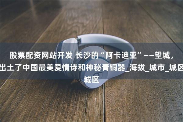 股票配资网站开发 长沙的“阿卡迪亚”——望城，出土了中国最美爱情诗和神秘青铜器_海拔_城市_城区