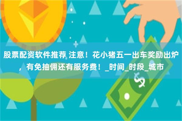 股票配资软件推荐 注意！花小猪五一出车奖励出炉，有免抽佣还有服务费！_时间_时段_城市