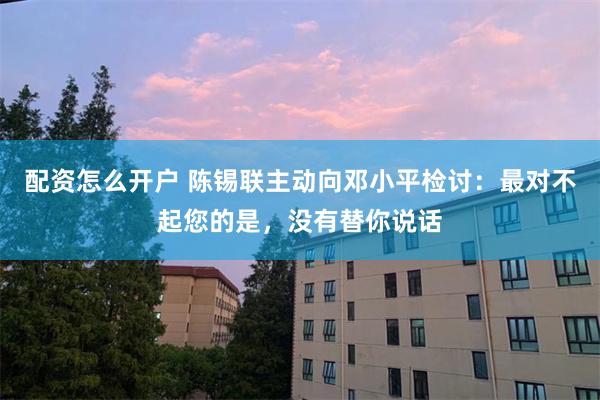 配资怎么开户 陈锡联主动向邓小平检讨：最对不起您的是，没有替你说话