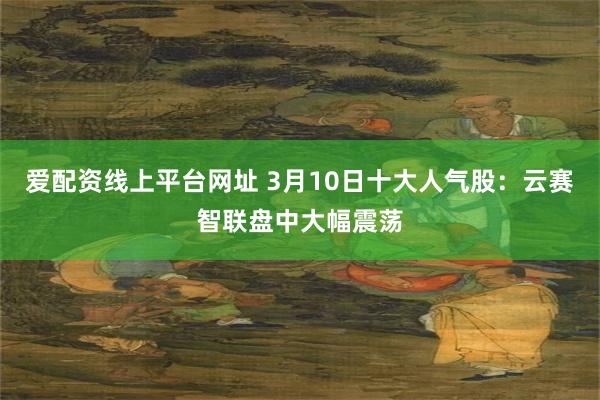 爱配资线上平台网址 3月10日十大人气股：云赛智联盘中大幅震荡
