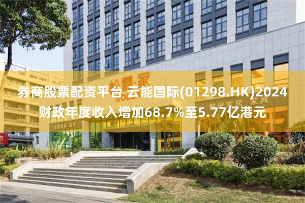 券商股票配资平台 云能国际(01298.HK)2024财政年度收入增加68.7%至5.77亿港元