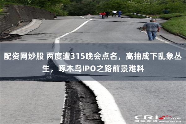 配资网炒股 两度遭315晚会点名，高抽成下乱象丛生，啄木鸟IPO之路前景难料