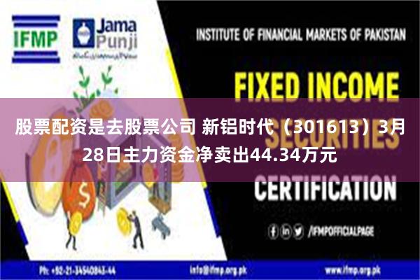 股票配资是去股票公司 新铝时代（301613）3月28日主力资金净卖出44.34万元