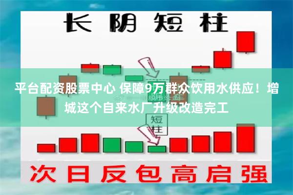 平台配资股票中心 保障9万群众饮用水供应！增城这个自来水厂升级改造完工