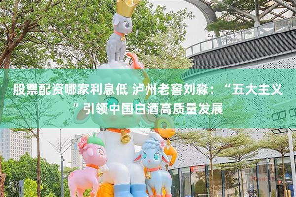 股票配资哪家利息低 泸州老窖刘淼：“五大主义”引领中国白酒高质量发展