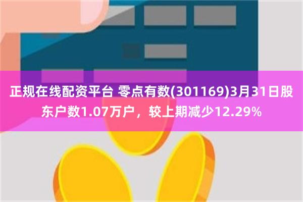 正规在线配资平台 零点有数(301169)3月31日股东户数1.07万户，较上期减少12.29%