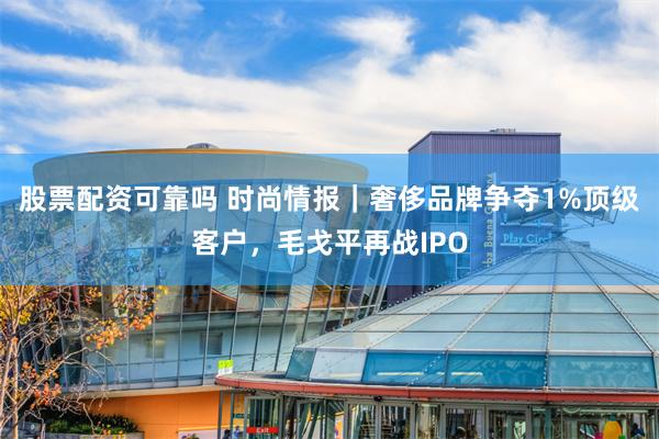 股票配资可靠吗 时尚情报｜奢侈品牌争夺1%顶级客户，毛戈平再战IPO