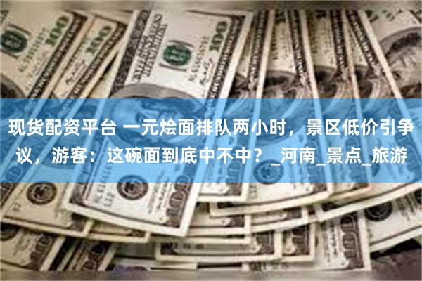 现货配资平台 一元烩面排队两小时，景区低价引争议，游客：这碗面到底中不中？_河南_景点_旅游