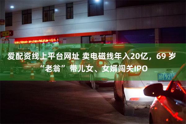 爱配资线上平台网址 卖电磁线年入20亿，69 岁 “老翁” 带儿女、女婿闯关IPO