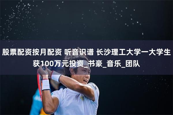股票配资按月配资 听音识谱 长沙理工大学一大学生获100万元投资_书豪_音乐_团队