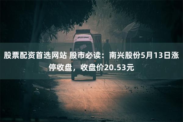 股票配资首选网站 股市必读：南兴股份5月13日涨停收盘，收盘价20.53元