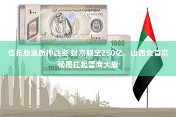 信托股票质押融资 财富飙至250亿，山西女首富杨霞扛起晋商大旗