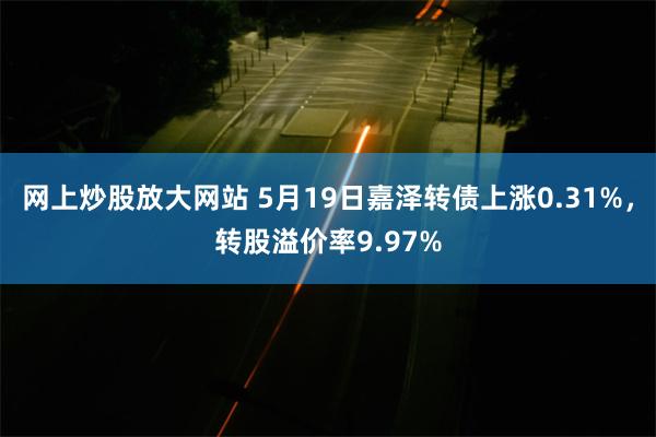网上炒股放大网站 5月19日嘉泽转债上涨0.31%，转股溢价率9.97%