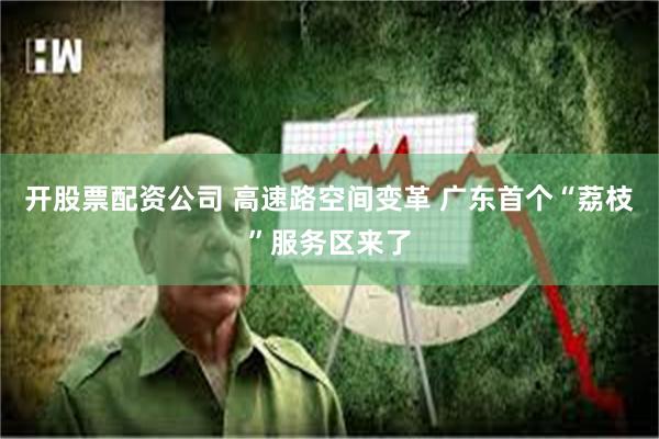 开股票配资公司 高速路空间变革 广东首个“荔枝”服务区来了