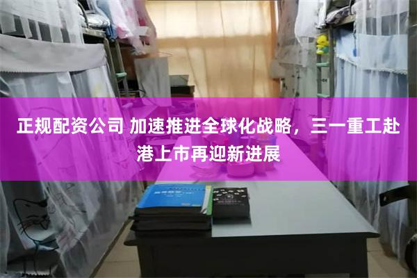 正规配资公司 加速推进全球化战略，三一重工赴港上市再迎新进展