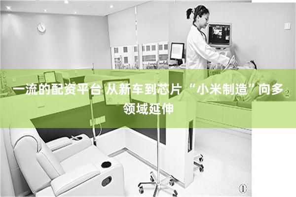 一流的配资平台 从新车到芯片 “小米制造”向多领域延伸