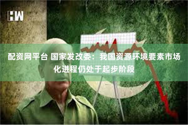 配资网平台 国家发改委：我国资源环境要素市场化进程仍处于起步阶段