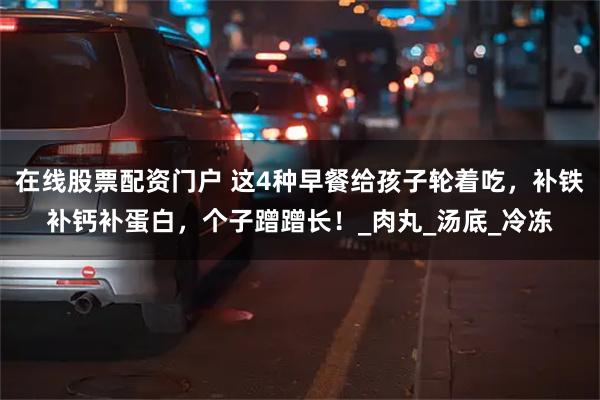 在线股票配资门户 这4种早餐给孩子轮着吃，补铁补钙补蛋白，个子蹭蹭长！_肉丸_汤底_冷冻