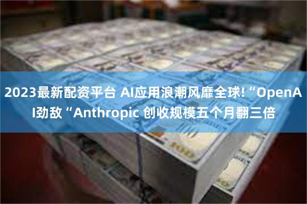 2023最新配资平台 AI应用浪潮风靡全球!“OpenAI劲敌“Anthropic 创收规模五个月翻三倍