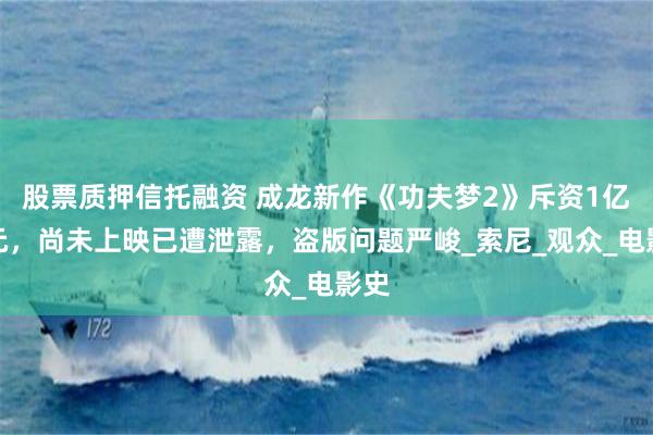 股票质押信托融资 成龙新作《功夫梦2》斥资1亿美元，尚未上映已遭泄露，盗版问题严峻_索尼_观众_电影史