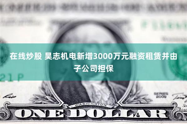 在线炒股 昊志机电新增3000万元融资租赁并由子公司担保