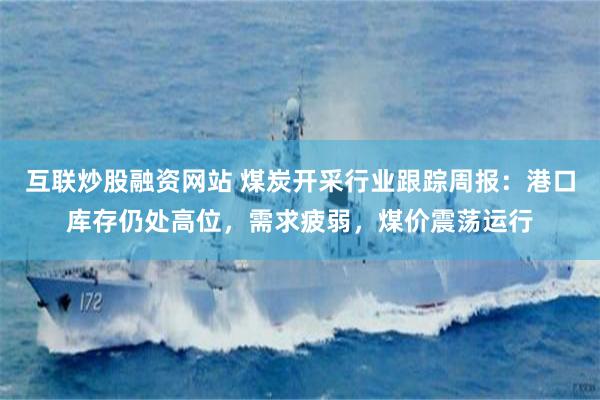互联炒股融资网站 煤炭开采行业跟踪周报：港口库存仍处高位，需求疲弱，煤价震荡运行