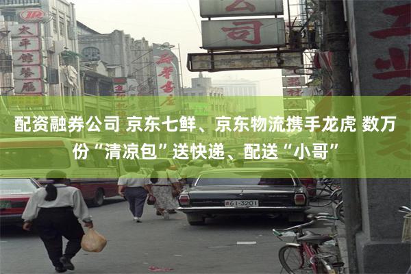 配资融券公司 京东七鲜、京东物流携手龙虎 数万份“清凉包”送快递、配送“小哥”