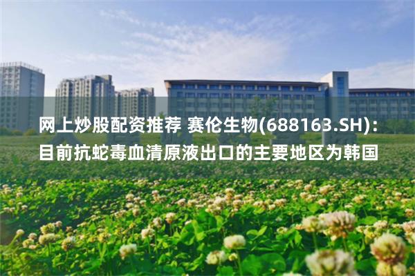 网上炒股配资推荐 赛伦生物(688163.SH)：目前抗蛇毒血清原液出口的主要地区为韩国