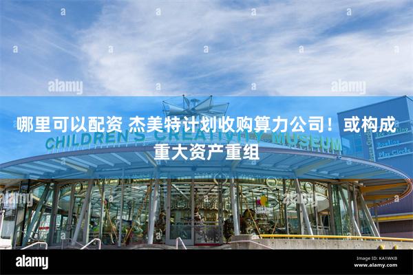 哪里可以配资 杰美特计划收购算力公司！或构成重大资产重组