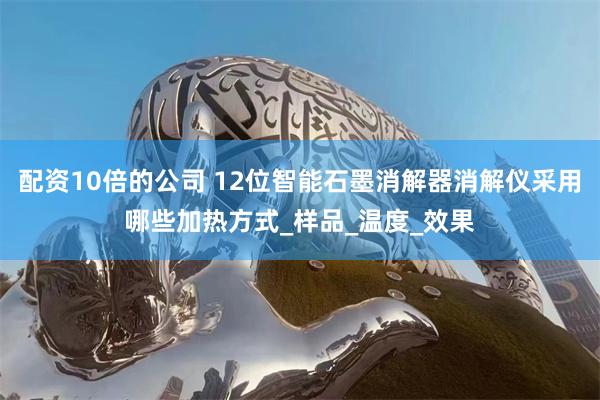 配资10倍的公司 12位智能石墨消解器消解仪采用哪些加热方式_样品_温度_效果