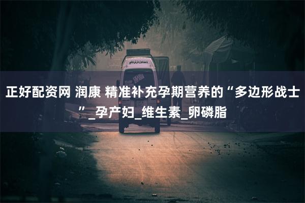 正好配资网 润康 精准补充孕期营养的“多边形战士”_孕产妇_维生素_卵磷脂