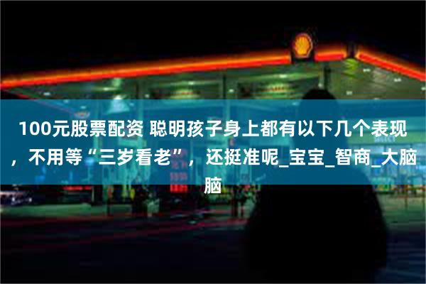 100元股票配资 聪明孩子身上都有以下几个表现，不用等“三岁看老”，还挺准呢_宝宝_智商_大脑