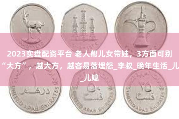 2023实盘配资平台 老人帮儿女带娃，3方面可别装“大方”，越大方，越容易落埋怨_李叔_晚年生活_儿媳