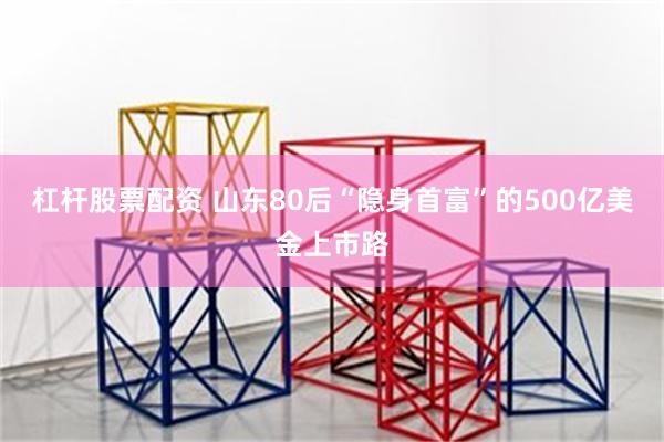 杠杆股票配资 山东80后“隐身首富”的500亿美金上市路
