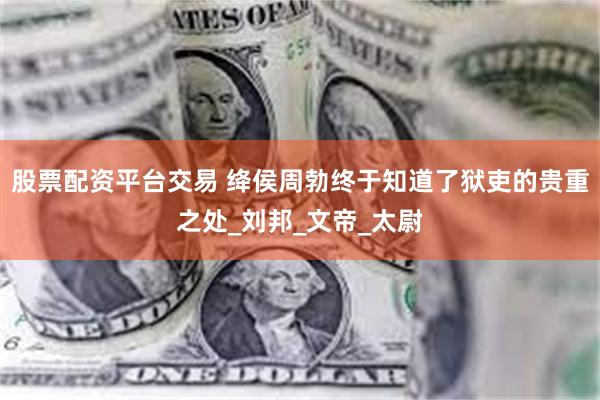 股票配资平台交易 绛侯周勃终于知道了狱吏的贵重之处_刘邦_文帝_太尉