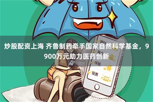 炒股配资上海 齐鲁制药牵手国家自然科学基金，9900万元助力医药创新