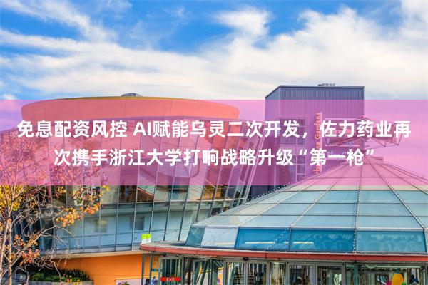 免息配资风控 AI赋能乌灵二次开发，佐力药业再次携手浙江大学打响战略升级“第一枪”