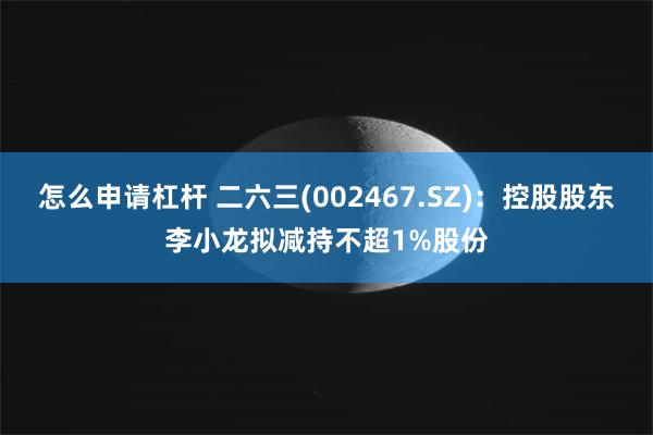 怎么申请杠杆 二六三(002467.SZ)：控股股东李小龙拟减持不超1%股份