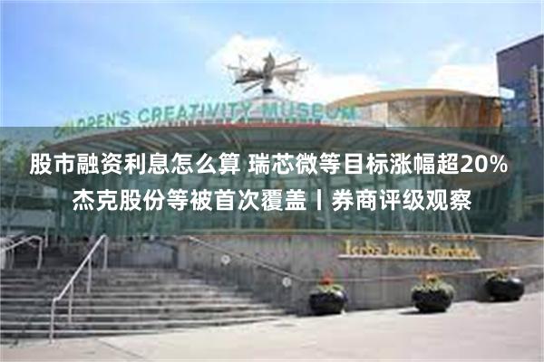 股市融资利息怎么算 瑞芯微等目标涨幅超20% 杰克股份等被首次覆盖丨券商评级观察